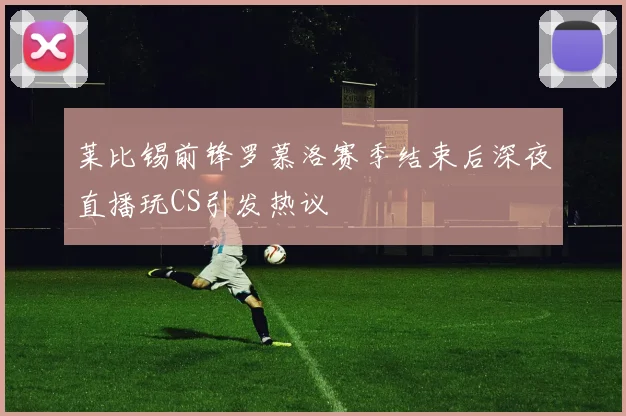 莱比锡前锋罗慕洛赛季结束后深夜直播玩CS引发热议