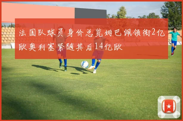 法国队球员身价总览姆巴佩领衔2亿欧奥利塞紧随其后14亿欧