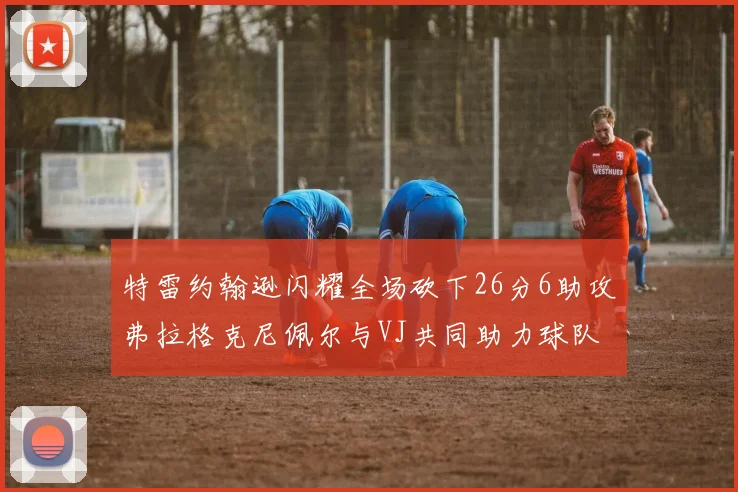 特雷约翰逊闪耀全场砍下26分6助攻弗拉格克尼佩尔与VJ共同助力球队表现出色