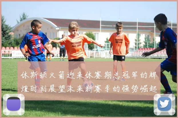 休斯顿火箭迎来休赛期总冠军的辉煌时刻展望未来新赛季的强势崛起