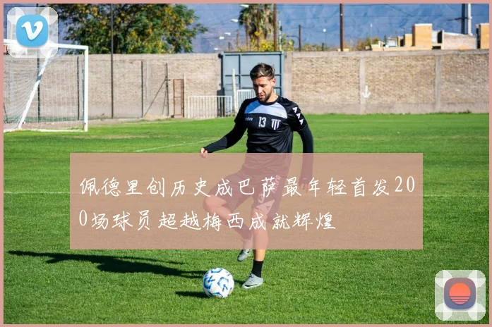 佩德里创历史成巴萨最年轻首发200场球员超越梅西成就辉煌