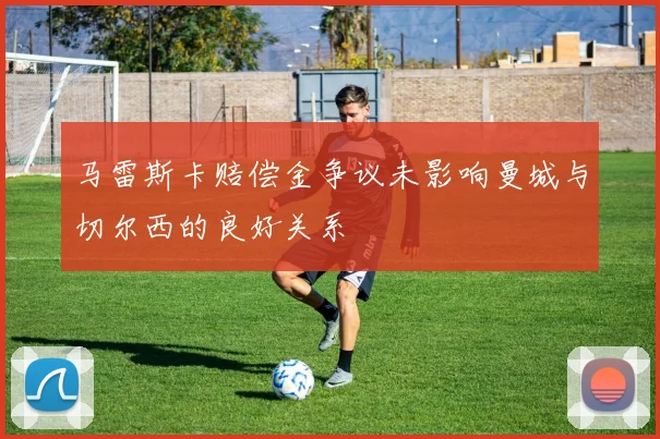 马雷斯卡赔偿金争议未影响曼城与切尔西的良好关系
