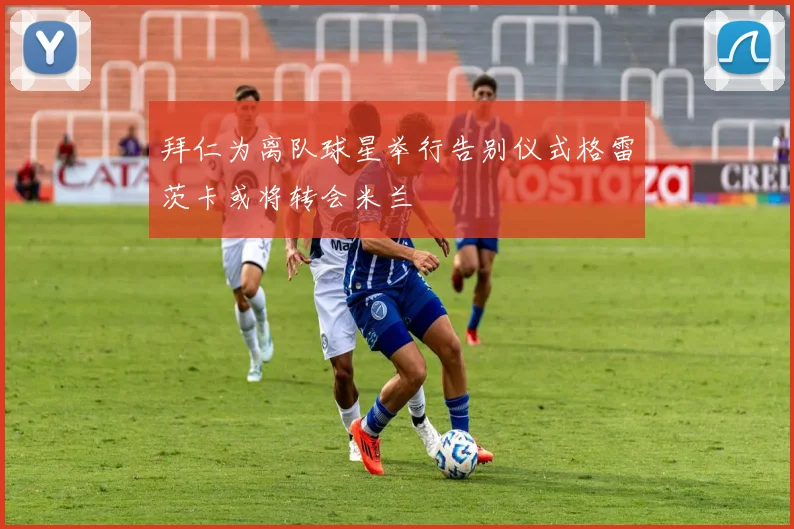 拜仁为离队球星举行告别仪式格雷茨卡或将转会米兰