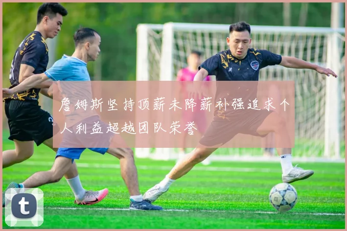 詹姆斯坚持顶薪未降薪补强追求个人利益超越团队荣誉