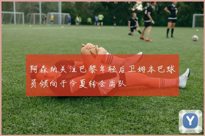 阿森纳关注巴黎年轻后卫姆本巴球员倾向于今夏转会离队