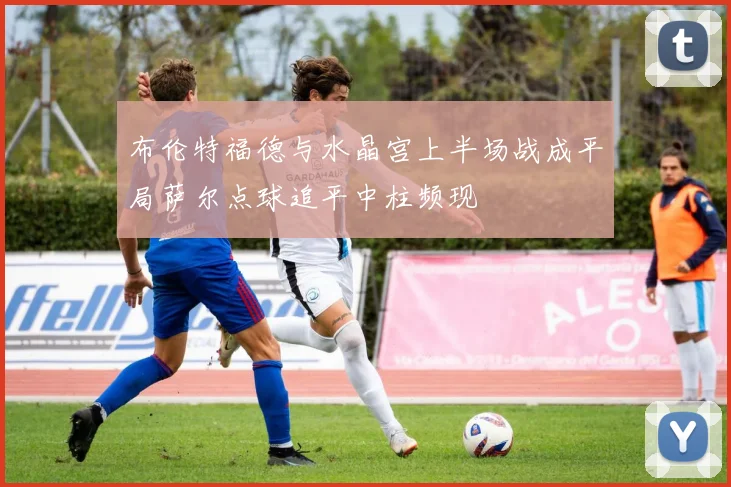 布伦特福德与水晶宫上半场战成平局萨尔点球追平中柱频现