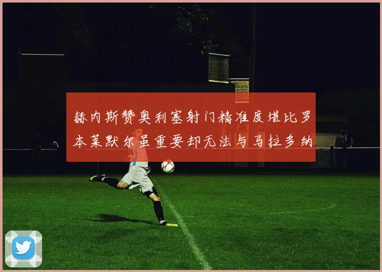 赫内斯赞奥利塞射门精准度堪比罗本莱默尔虽重要却无法与马拉多纳相提并论
