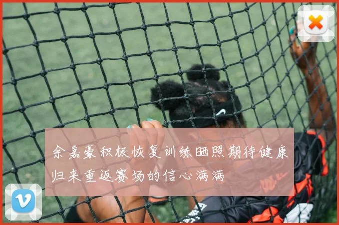 余嘉豪积极恢复训练晒照期待健康归来重返赛场的信心满满
