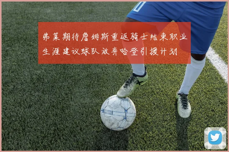 弗莱期待詹姆斯重返骑士结束职业生涯建议球队放弃哈登引援计划