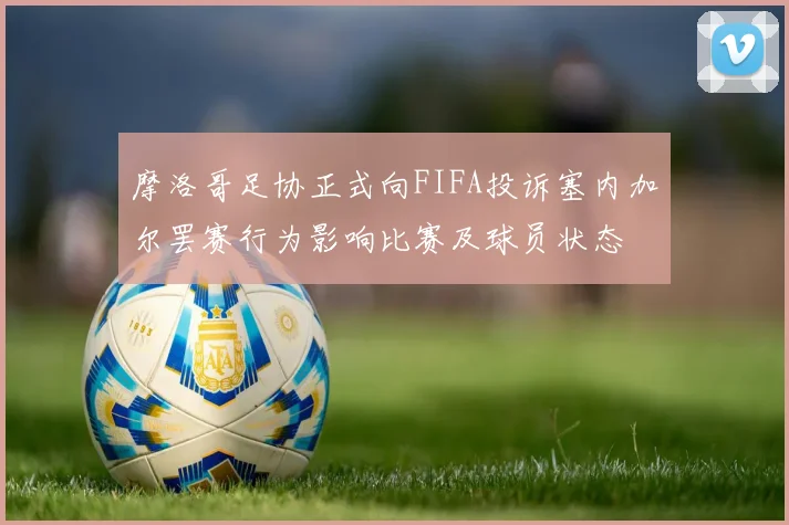 摩洛哥足协正式向FIFA投诉塞内加尔罢赛行为影响比赛及球员状态