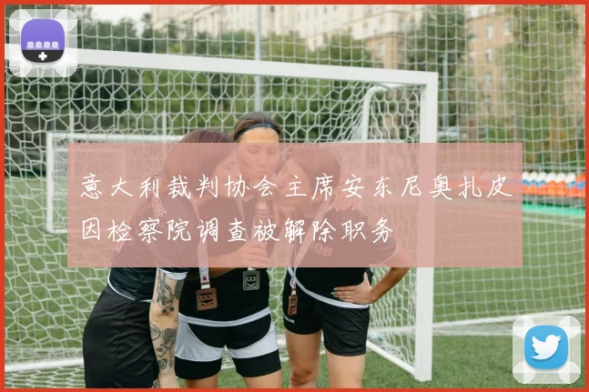意大利裁判协会主席安东尼奥扎皮因检察院调查被解除职务