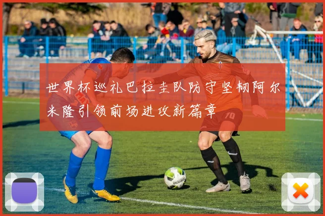 世界杯巡礼巴拉圭队防守坚韧阿尔米隆引领前场进攻新篇章