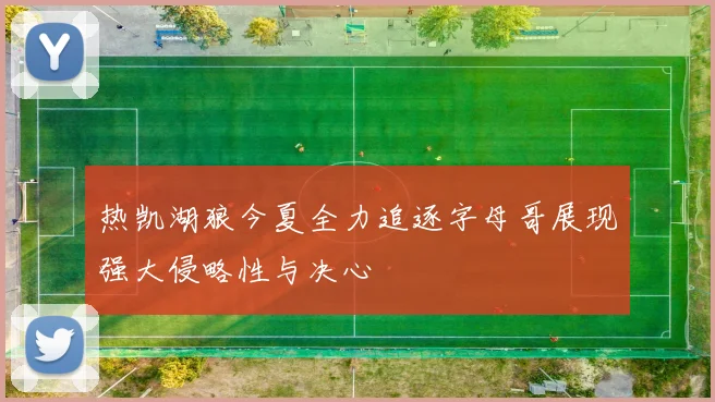 热凯湖狼今夏全力追逐字母哥展现强大侵略性与决心